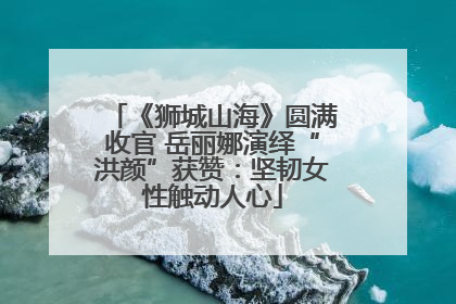 《狮城山海》圆满收官 岳丽娜演绎“洪颜”获赞：坚韧女性触动人心