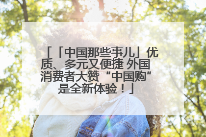「中国那些事儿」优质、多元又便捷 外国消费者大赞“中国购”是全新体验！