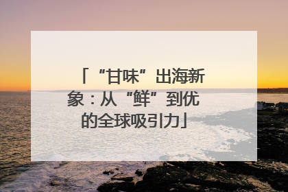 “甘味”出海新象：从“鲜”到优的全球吸引力