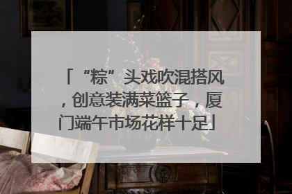 “粽”头戏吹混搭风，创意装满菜篮子，厦门端午市场花样十足