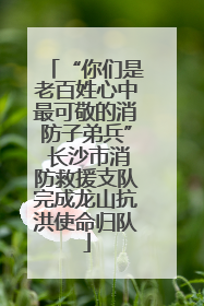 “你们是老百姓心中最可敬的消防子弟兵” 长沙市消防救援支队完成龙山抗洪使命归队