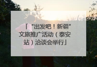 “出发吧！新疆”文旅推广活动（泰安站）洽谈会举行