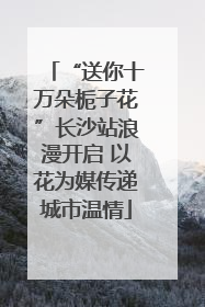“送你十万朵栀子花”长沙站浪漫开启 以花为媒传递城市温情