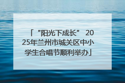 “阳光下成长” 2025年兰州市城关区中小学生合唱节顺利举办