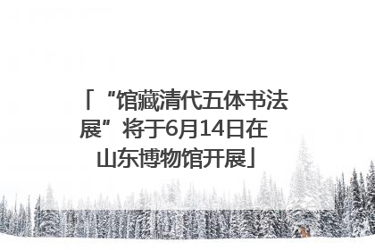 “馆藏清代五体书法展”将于6月14日在山东博物馆开展