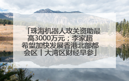 珠海机器人攻关资助最高3000万元；李家超希望加快发展香港北部都会区丨大湾区财经早参
