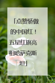 点赞骄傲的中国红！五星红旗亮相哈萨克斯坦