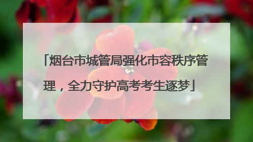 烟台市城管局强化市容秩序管理，全力守护高考考生逐梦