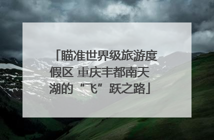 瞄准世界级旅游度假区 重庆丰都南天湖的“飞”跃之路