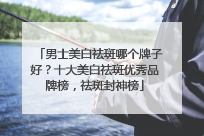 男士美白祛斑哪个牌子好？十大美白祛斑优秀品牌榜，祛斑封神榜