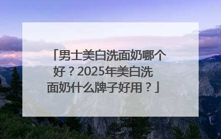 男士美白洗面奶哪个好？2025年美白洗面奶什么牌子好用？