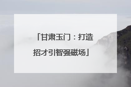甘肃玉门：打造招才引智强磁场