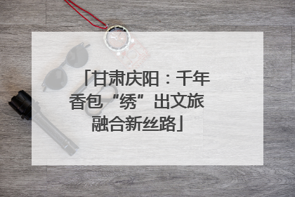 甘肃庆阳：千年香包“绣”出文旅融合新丝路