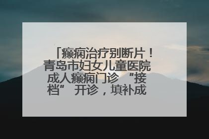 癫痫治疗别断片！青岛市妇女儿童医院成人癫痫门诊 “接档” 开诊，填补成年延续治疗空白