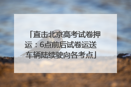 直击北京高考试卷押运：6点前后试卷运送车辆陆续驶向各考点