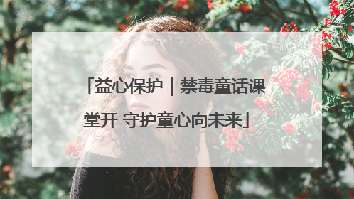 益心保护｜禁毒童话课堂开 守护童心向未来