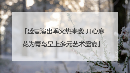 盛夏演出季火热来袭 开心麻花为青岛呈上多元艺术盛宴