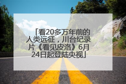 看20多万年前的人类远征，川台纪录片《看见皮洛》6月24日起登陆央视