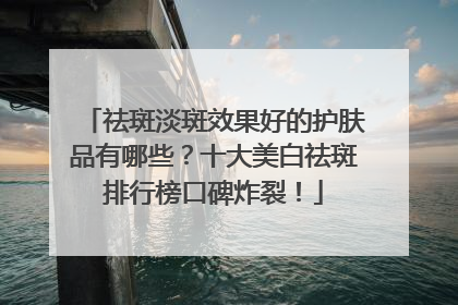 祛斑淡斑效果好的护肤品有哪些？十大美白祛斑排行榜口碑炸裂！