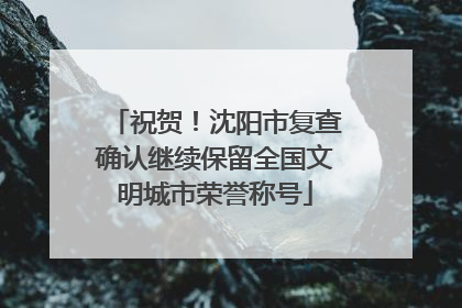 祝贺！沈阳市复查确认继续保留全国文明城市荣誉称号