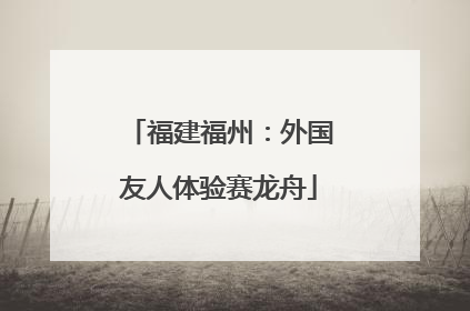 福建福州：外国友人体验赛龙舟