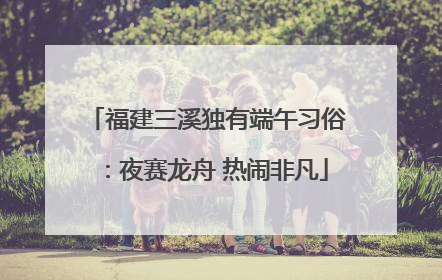 福建三溪独有端午习俗：夜赛龙舟 热闹非凡