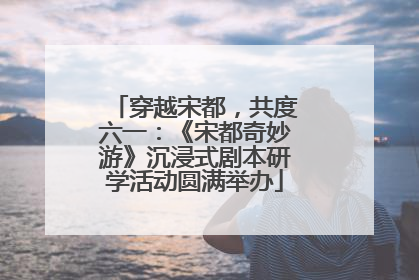穿越宋都，共度六一：《宋都奇妙游》沉浸式剧本研学活动圆满举办