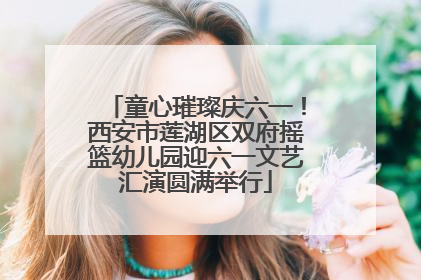 童心璀璨庆六一！西安市莲湖区双府摇篮幼儿园迎六一文艺汇演圆满举行