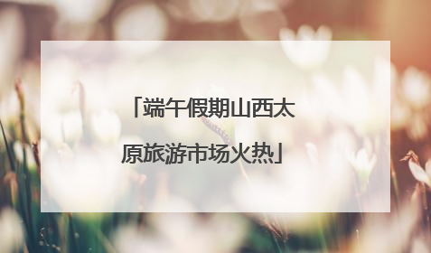 端午假期山西太原旅游市场火热