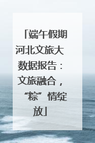 端午假期河北文旅大数据报告：文旅融合，“粽”情绽放