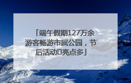 端午假期127万余游客畅游市属公园，节后活动﻿亮点多
