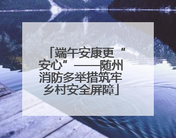 端午安康更“安心”——随州消防多举措筑牢乡村安全屏障