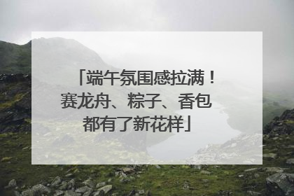 端午氛围感拉满！赛龙舟、粽子、香包都有了新花样