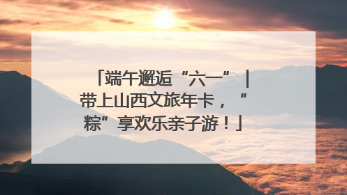 端午邂逅“六一”｜带上山西文旅年卡，“粽”享欢乐亲子游！