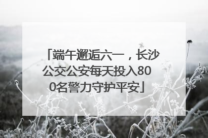 端午邂逅六一，长沙公交公安每天投入800名警力守护平安
