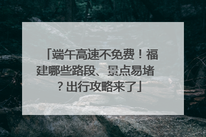 端午高速不免费！福建哪些路段、景点易堵？出行攻略来了