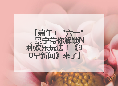 端午+“六一”，景宁带你解锁N种欢乐玩法！《90早新闻》来了