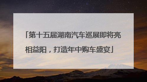 第十五届湖南汽车巡展即将亮相益阳，打造年中购车盛宴