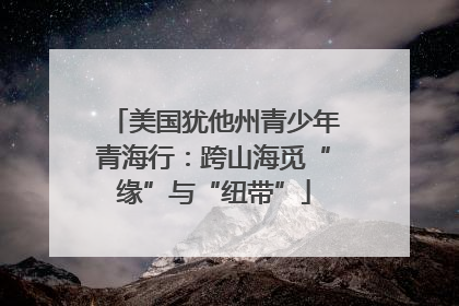 美国犹他州青少年青海行：跨山海觅“缘”与“纽带”