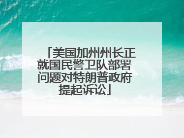 美国加州州长正就国民警卫队部署问题对特朗普政府提起诉讼