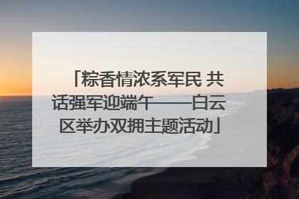 粽香情浓系军民 共话强军迎端午——白云区举办双拥主题活动