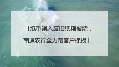 纸币误入废旧纸箱被烧，南通农行全力帮客户挽损