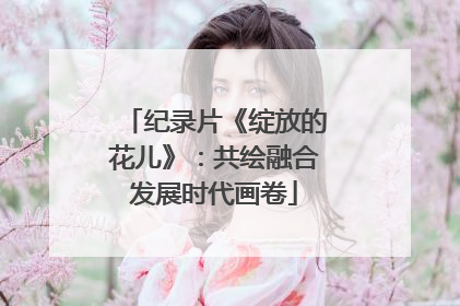 纪录片《绽放的花儿》：共绘融合发展时代画卷
