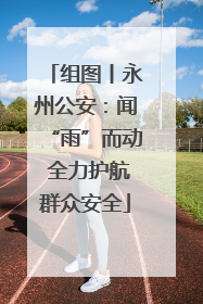 组图丨永州公安：闻“雨”而动 全力护航群众安全
