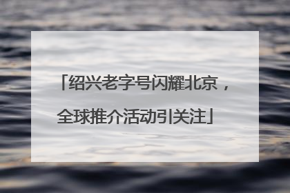绍兴老字号闪耀北京，全球推介活动引关注