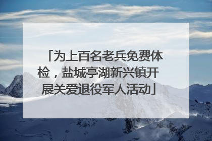 为上百名老兵免费体检，盐城亭湖新兴镇开展关爱退役军人活动