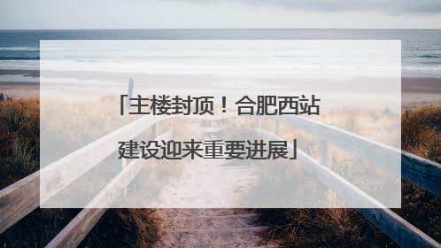 主楼封顶！合肥西站建设迎来重要进展