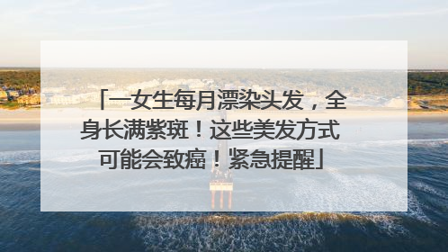 一女生每月漂染头发，全身长满紫斑！这些美发方式可能会致癌！紧急提醒