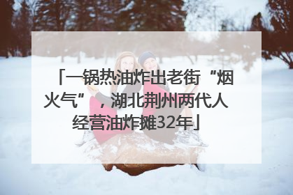一锅热油炸出老街“烟火气”，湖北荆州两代人经营油炸摊32年