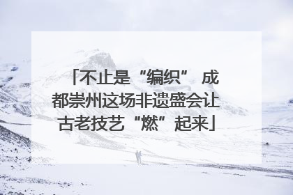 不止是“编织” 成都崇州这场非遗盛会让古老技艺“燃”起来